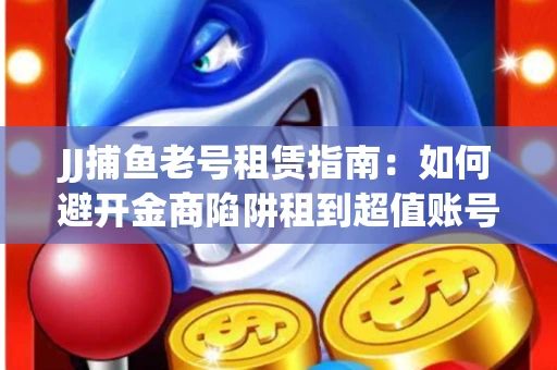 JJ捕鱼老号租赁指南：如何避开金商陷阱租到超值账号